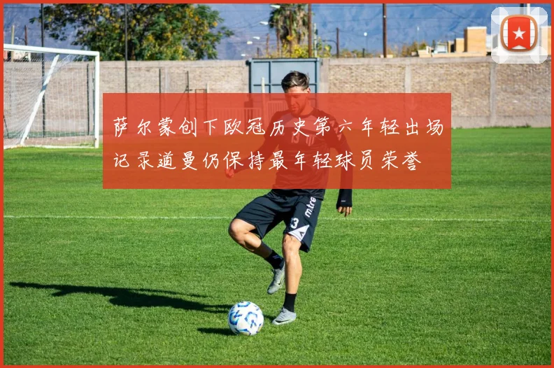 萨尔蒙创下欧冠历史第六年轻出场记录道曼仍保持最年轻球员荣誉