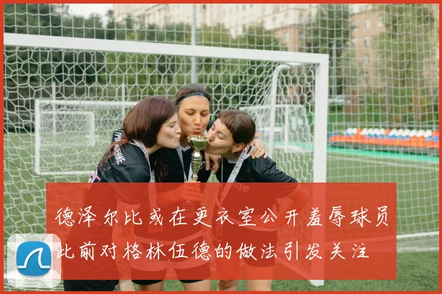 德泽尔比或在更衣室公开羞辱球员此前对格林伍德的做法引发关注