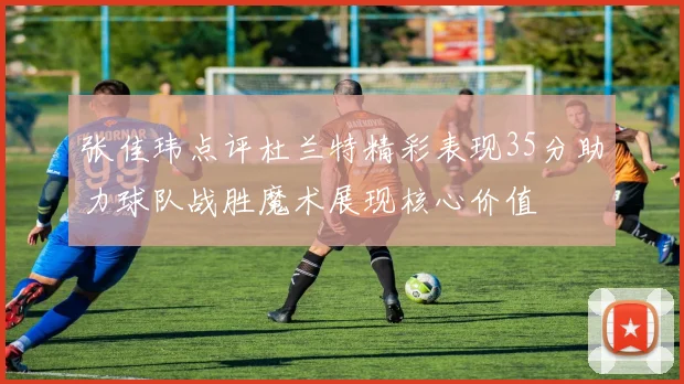 张佳玮点评杜兰特精彩表现35分助力球队战胜魔术展现核心价值