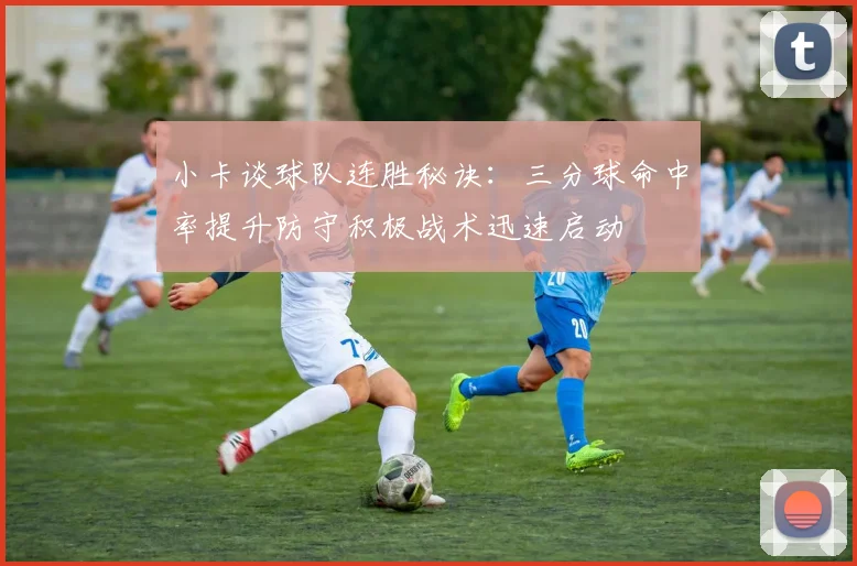 小卡谈球队连胜秘诀：三分球命中率提升防守积极战术迅速启动