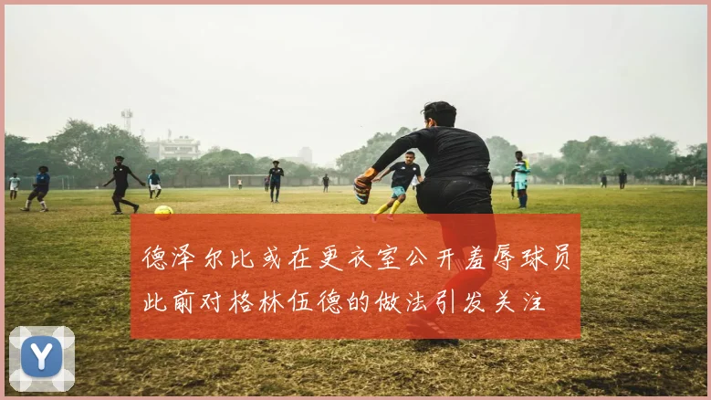 德泽尔比或在更衣室公开羞辱球员此前对格林伍德的做法引发关注