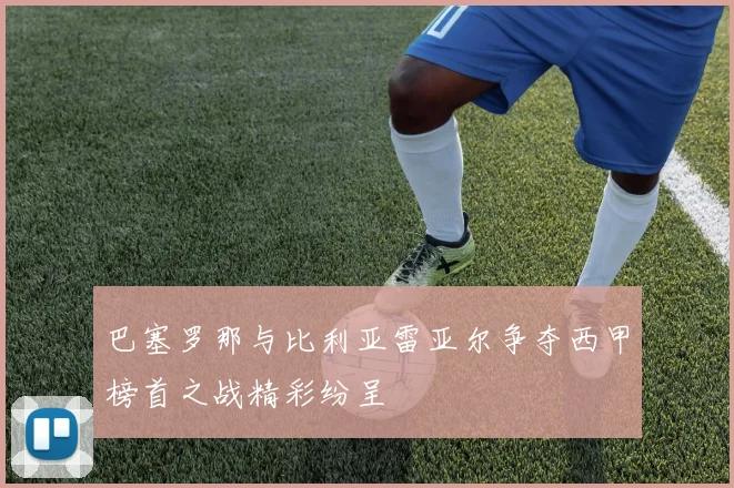 巴塞罗那与比利亚雷亚尔争夺西甲榜首之战精彩纷呈