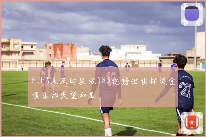 FIFA未及时发放185亿镑世俱杯奖金俱乐部失望加剧