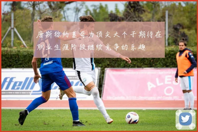 唐斯称约基奇为顶尖大个子期待在职业生涯阶段继续竞争的乐趣