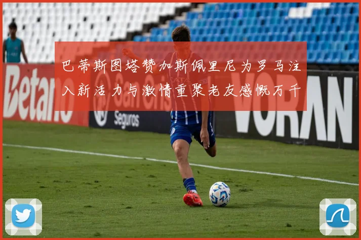 巴蒂斯图塔赞加斯佩里尼为罗马注入新活力与激情重聚老友感慨万千
