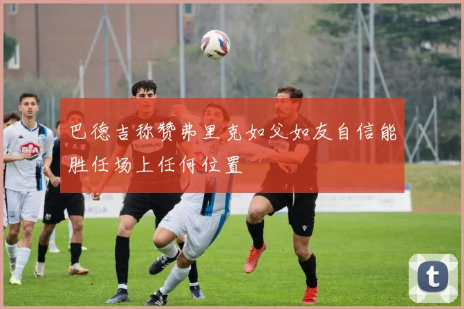 巴德吉称赞弗里克如父如友自信能胜任场上任何位置