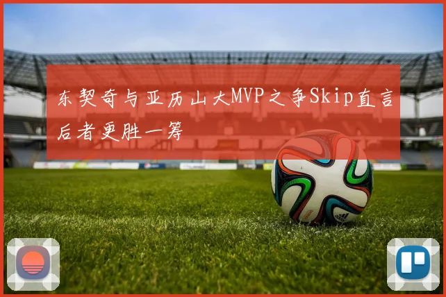 东契奇与亚历山大MVP之争Skip直言后者更胜一筹