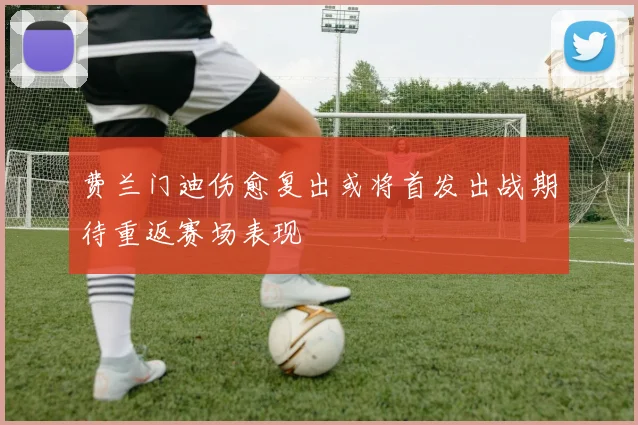 费兰门迪伤愈复出或将首发出战期待重返赛场表现