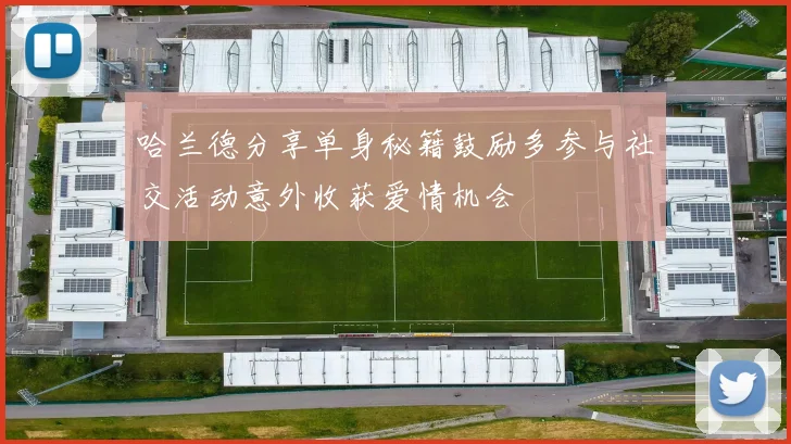 哈兰德分享单身秘籍鼓励多参与社交活动意外收获爱情机会