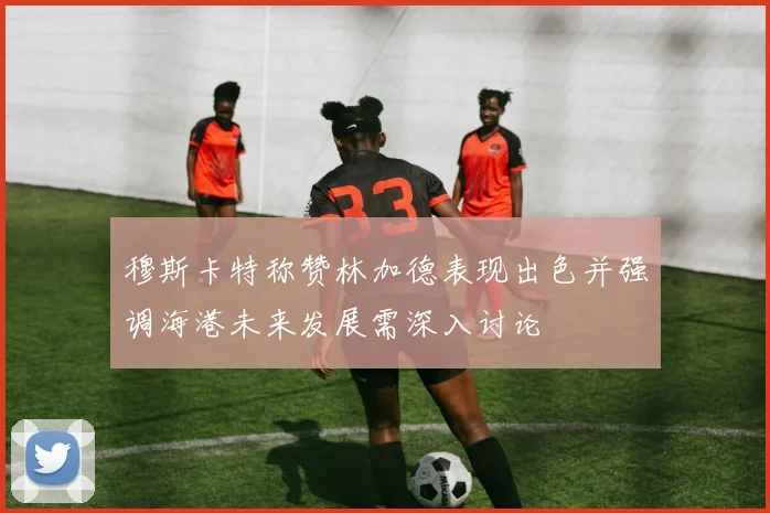 穆斯卡特称赞林加德表现出色并强调海港未来发展需深入讨论