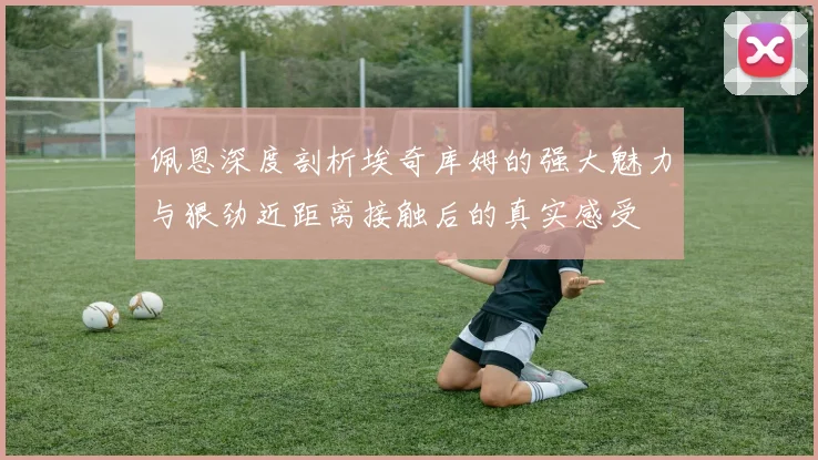 佩恩深度剖析埃奇库姆的强大魅力与狠劲近距离接触后的真实感受