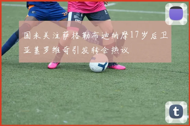 国米关注萨格勒布迪纳摩17岁后卫亚基罗维奇引发转会热议