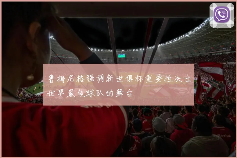 鲁梅尼格强调新世俱杯重要性决出世界最佳球队的舞台