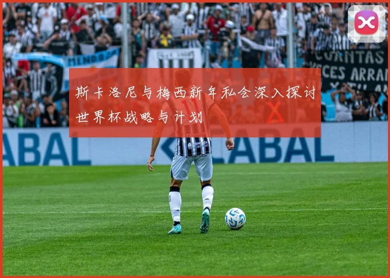 斯卡洛尼与梅西新年私会深入探讨世界杯战略与计划