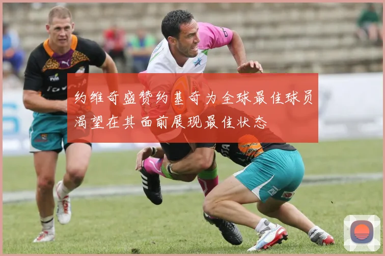 约维奇盛赞约基奇为全球最佳球员渴望在其面前展现最佳状态