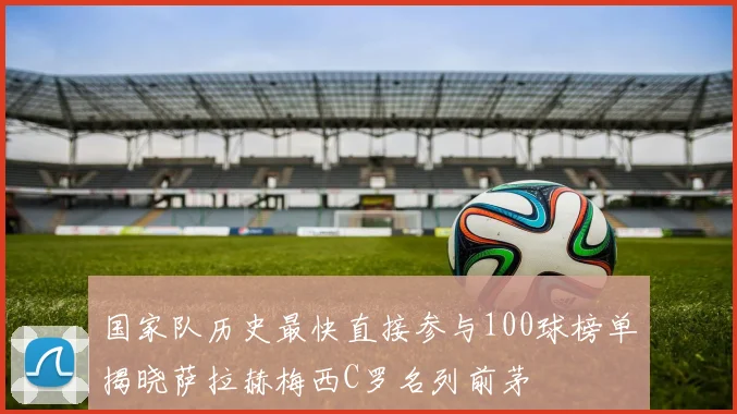 国家队历史最快直接参与100球榜单揭晓萨拉赫梅西C罗名列前茅