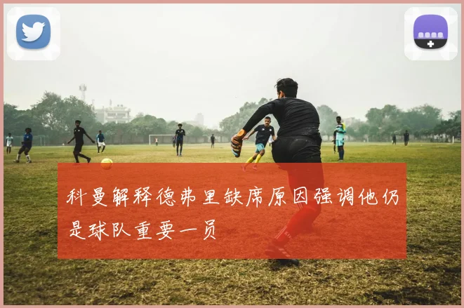 科曼解释德弗里缺席原因强调他仍是球队重要一员