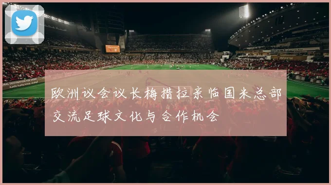 欧洲议会议长梅措拉亲临国米总部交流足球文化与合作机会