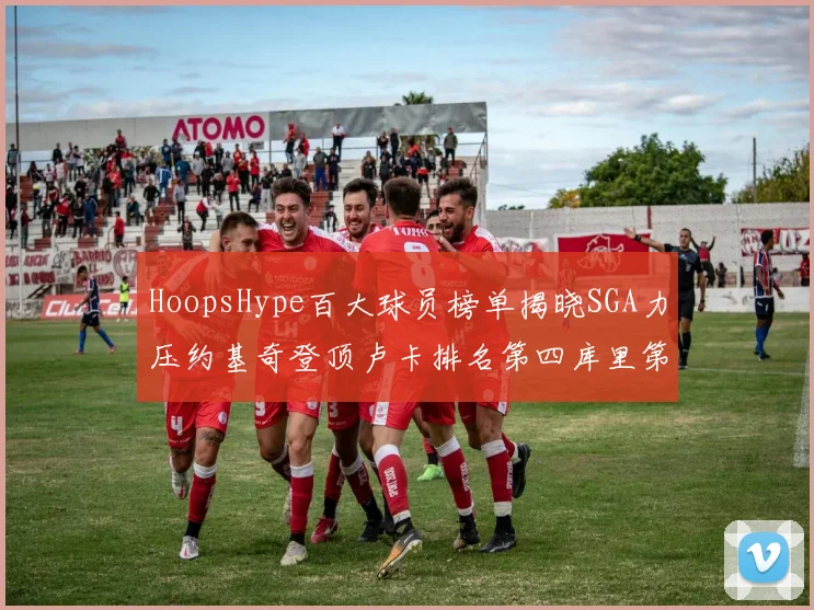 HoopsHype百大球员榜单揭晓SGA力压约基奇登顶卢卡排名第四库里第十一詹姆斯第十九