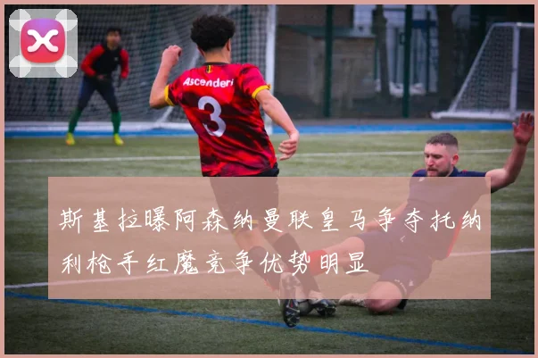 斯基拉曝阿森纳曼联皇马争夺托纳利枪手红魔竞争优势明显