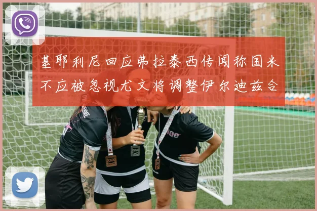 基耶利尼回应弗拉泰西传闻称国米不应被忽视尤文将调整伊尔迪兹合同内容