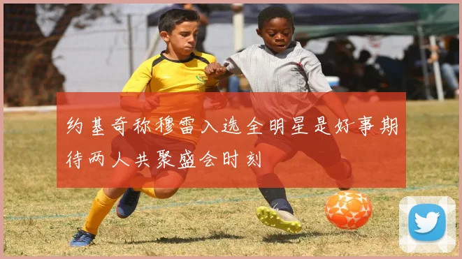 约基奇称穆雷入选全明星是好事期待两人共聚盛会时刻