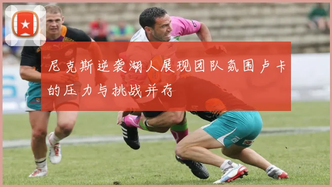 尼克斯逆袭湖人展现团队氛围卢卡的压力与挑战并存